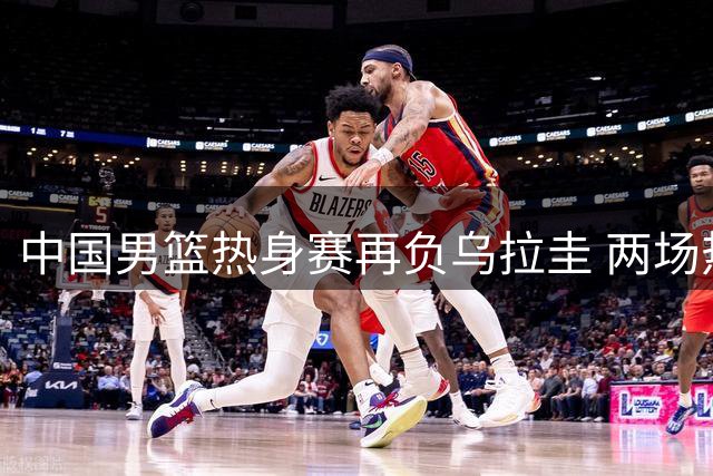 中国男篮热身赛再负乌拉圭 两场热身暴露致命短板