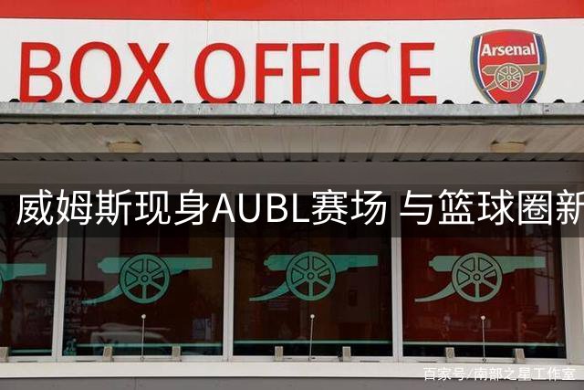 威姆斯现身AUBL赛场 与篮球圈新老友人相聚