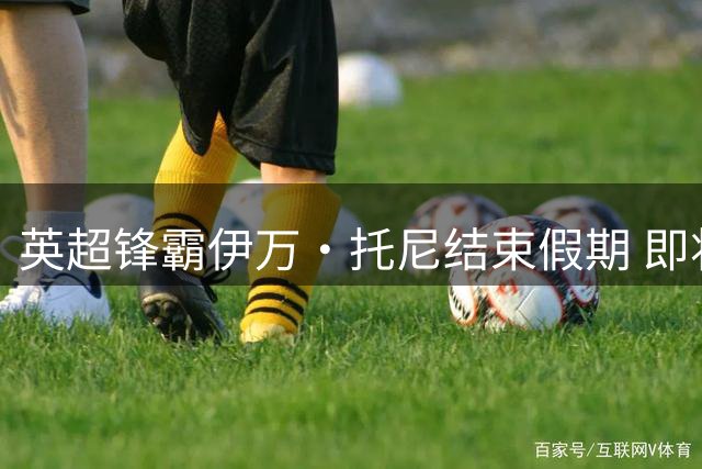 英超锋霸伊万·托尼结束假期 即将归队执教沙特豪门